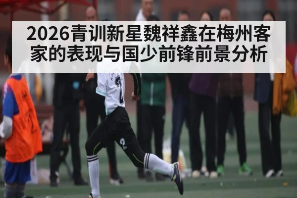 2026青训新星魏祥鑫在梅州客家的表现与国少前锋前景分析